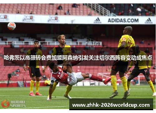 哈弗茨以高额转会费加盟阿森纳引发关注切尔西阵容变动成焦点