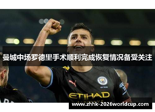 曼城中场罗德里手术顺利完成恢复情况备受关注