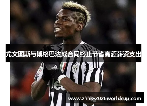 尤文图斯与博格巴达成合同终止节省高额薪资支出